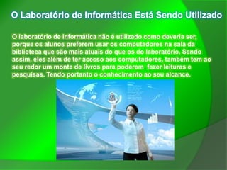 O Laboratório de Informática Está Sendo Utilizado

O laboratório de informática não é utilizado como deveria ser,
porque os alunos preferem usar os computadores na sala da
biblioteca que são mais atuais do que os do laboratório. Sendo
assim, eles além de ter acesso aos computadores, também tem ao
seu redor um monte de livros para poderem fazer leituras e
pesquisas. Tendo portanto o conhecimento ao seu alcance.
 