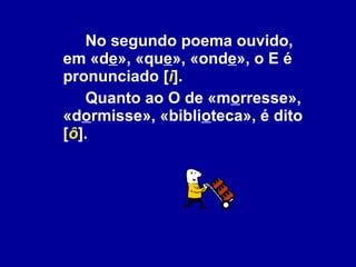 No segundo poema ouvido, em «d e », «qu e », «ond e », o E é pronunciado [ i ].  Quanto ao O de «m o rresse», «d o rmisse», «bibli o teca», é dito [ ô ].  