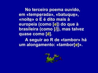 No terceiro poema ouvido, em «temp e rada», «batuqu e », «noit e » o E é dito mais à europeia (como [ e ]) do que à brasileira (como [ i ]), mas talvez quase como [ ê ].  A seguir ao R de «tambor» há um alongamento: «tambor[ e ]». 