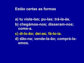 Estão certas as formas a) tu viste-las; pu-las; trá-la-ás. b) chegámos-nos; disseram-nos; come-a. c) di-lo-ão; dei-as; fá-lo-ia. d) dão-na; vende-la-ão; comprá-la-emos. 