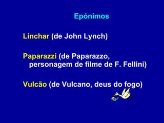 Epónimos Linchar  (de John Lynch) Paparazzi  (de Paparazzo, personagem de filme de F. Fellini) Vulcão  (de Vulcano, deus do fogo) 