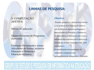  5- COMPUTAÇÃO
AFETIVA

 Setores de aplicação:
 Desenvolvimento de Programas
(Software).

 Formação Permanente e outras
Atividades de Ensino, inclusive
Educação à Distância e
Educação Inclusiva.
 Objetivo:
 Estudar, pesquisar e desenvolver teorias
e/ou práticas da Computação Afetiva
que facilitem os aspectos pedagógicos
educacionais na Educação a Distância e
na Informática na Educação, tais como a
influência dos aspectos psico-afetivos na
tomada de decisão computacional , pois
conduzem a
personalização/recomendação de
ambientes computacionais
pedagogicamente adequados à Educação.
 