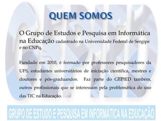  O Grupo de Estudos e Pesquisa em Informática
na Educação cadastrado na Universidade Federal de Sergipe
e no CNPq,
 Fundado em 2010, é formado por professores pesquisadores da
UFS, estudantes universitários de iniciação cientifica, mestres e
doutores e pós-graduandos. Faz parte do GEPIED também,
outros profissionais que se interessam pela problemática do uso
das TIC na Educação.
 