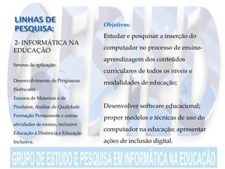  2- INFORMÁTICA NA
EDUCAÇÃO
Setores de aplicação:
Desenvolvimento de Programas
(Software).
Ensaios de Materiais e de
Produtos; Análise de Qualidade
Formação Permanente e outras
atividades de ensino, inclusive
Educação à Distância e Educação
Inclusiva.
 
 Objetivos:
 Estudar e pesquisar a inserção do
computador no processo de ensino-
aprendizagem dos conteúdos
curriculares de todos os níveis e
modalidades de educação;
 Desenvolver software educacional;
propor modelos e técnicas de uso do
computador na educação; apresentar
ações de inclusão digital.
 