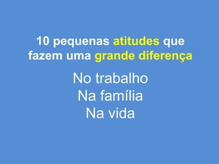 10 pequenas atitudes que fazem uma grande diferençaNo trabalhoNa famíliaNa vida