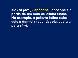 sic / si (arc.) / apócope / apócope é a
perda de um som ou sílaba finais.
No exemplo, a palavra latina «sic»
veio a dar «si» (que, depois, evoluiu
para sim).
 