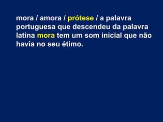 mora / amora / prótese / a palavra
portuguesa que descendeu da palavra
latina mora tem um som inicial que não
havia no seu étimo.
 