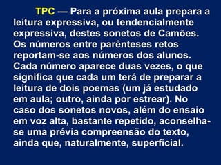 TPC — Para a próxima aula prepara a
leitura expressiva, ou tendencialmente
expressiva, destes sonetos de Camões.
Os números entre parênteses retos
reportam-se aos números dos alunos.
Cada número aparece duas vezes, o que
significa que cada um terá de preparar a
leitura de dois poemas (um já estudado
em aula; outro, ainda por estrear). No
caso dos sonetos novos, além do ensaio
em voz alta, bastante repetido, aconselha-
se uma prévia compreensão do texto,
ainda que, naturalmente, superficial.
 