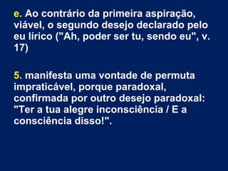 e. Ao contrário da primeira aspiração,
viável, o segundo desejo declarado pelo
eu lírico ("Ah, poder ser tu, sendo eu", v.
17)
5. manifesta uma vontade de permuta
impraticável, porque paradoxal,
confirmada por outro desejo paradoxal:
"Ter a tua alegre inconsciência / E a
consciência disso!".
 