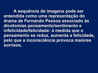 A sequência de imagens pode ser
entendida como uma representação do
drama de Fernando Pessoa associado às
dicotomias pensamento/sentimento e
infelicidade/felicidade: à medida que o
pensamento se reduz, aumenta a felicidade,
pelo que a inconsciência provoca maiores
sorrisos.
 