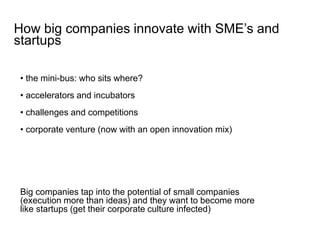 • the mini-bus: who sits where?
• accelerators and incubators
• challenges and competitions
• corporate venture (now with an open innovation mix)
How big companies innovate with SME’s and
startups
Big companies tap into the potential of small companies
(execution more than ideas) and they want to become more
like startups (get their corporate culture infected)
 