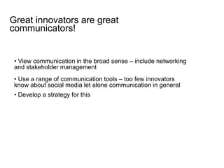 • View communication in the broad sense – include networking
and stakeholder management
• Use a range of communication tools – too few innovators
know about social media let alone communication in general
• Develop a strategy for this
Great innovators are great
communicators!
 