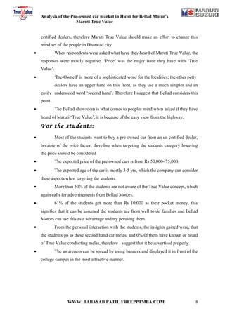 Analysis of the Pre-owned car market in Hubli for Bellad Motor’s
                      Maruti True Value


    certified dealers, therefore Maruti True Value should make an effort to change this
    mind set of the people in Dharwad city.
•             When respondents were asked what have they heard of Maruti True Value, the
    responses were mostly negative. ‘Price’ was the major issue they have with ‘True
    Value’.
•             ‘Pre-Owned’ is more of a sophisticated word for the localities; the other petty
              dealers have an upper hand on this front, as they use a much simpler and an
    easily understood word ‘second hand’. Therefore I suggest that Bellad considers this
    point.
•             The Bellad showroom is what comes to peoples mind when asked if they have
    heard of Maruti ‘True Value’, it is because of the easy view from the highway.

    For the students:
•             Most of the students want to buy a pre owned car from an un certified dealer,
    because of the price factor, therefore when targeting the students category lowering
    the price should be considered
•             The expected price of the pre owned cars is from Rs 50,000- 75,000.
•             The expected age of the car is mostly 3-5 yrs, which the company can consider
    these aspects when targeting the students.
•             More than 50% of the students are not aware of the True Value concept, which
    again calls for advertisements from Bellad Motors.
•             61% of the students get more than Rs 10,000 as their pocket money, this
    signifies that it can be assumed the students are from well to do families and Bellad
    Motors can use this as a advantage and try perusing them.
•             From the personal interaction with the students, the insights gained were, that
    the students go to these second hand car melas, and 0% 0f them have known or heard
    of True Value conducting melas, therefore I suggest that it be advertised properly.
•             The awareness can be spread by using banners and displayed it in front of the
    college campus in the most attractive manner.




                     WWW. BABASAB PATIL FREEPPTMBA.COM                                      8
 
