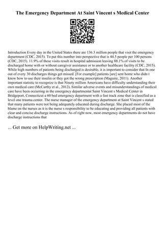 The Emergency Department At Saint Vincent s Medical Center
Introduction Every day in the United States there are 136.3 million people that visit the emergency
department (CDC, 2015). To put this number into perspective that is 44.5 people per 100 persons
(CDC, 2015). 11.9% of these visits result in hospital admission leaving 88.1% of visits to be
discharged home with or without caregiver assistance or to another healthcare facility (CDC, 2015).
While high numbers of patients being discharged is desirable, it is important to consider that In one
out of every 30 discharges things get missed. [For example] patients [are] sent home who didn t
know how to use their insulin or they got the wrong prescription (Maguire, 2011). Another
important statistic to recognize is that Ninety million Americans have difficulty understanding their
own medical care (McCarthy et al., 2012). Similar adverse events and misunderstandings of medical
care have been occurring in the emergency departmentat Saint Vincent s Medical Center in
Bridgeport, Connecticut a 60 bed emergency department with a fast track zone that is classified as a
level one trauma center. The nurse manager of the emergency department at Saint Vincent s stated
that many patients were not being adequately educated during discharge. She placed most of the
blame on the nurses as it is the nurse s responsibility to be educating and providing all patients with
clear and concise discharge instructions. As of right now, most emergency departments do not have
discharge instructions that
... Get more on HelpWriting.net ...
 