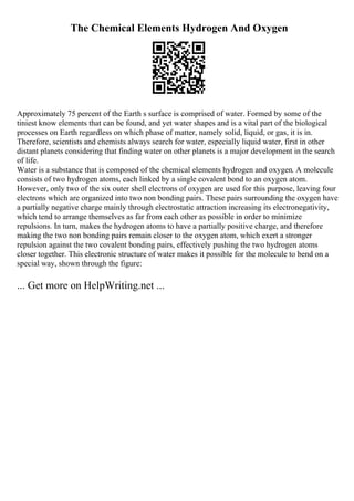 The Chemical Elements Hydrogen And Oxygen
Approximately 75 percent of the Earth s surface is comprised of water. Formed by some of the
tiniest know elements that can be found, and yet water shapes and is a vital part of the biological
processes on Earth regardless on which phase of matter, namely solid, liquid, or gas, it is in.
Therefore, scientists and chemists always search for water, especially liquid water, first in other
distant planets considering that finding water on other planets is a major development in the search
of life.
Water is a substance that is composed of the chemical elements hydrogen and oxygen. A molecule
consists of two hydrogen atoms, each linked by a single covalent bond to an oxygen atom.
However, only two of the six outer shell electrons of oxygen are used for this purpose, leaving four
electrons which are organized into two non bonding pairs. These pairs surrounding the oxygen have
a partially negative charge mainly through electrostatic attraction increasing its electronegativity,
which tend to arrange themselves as far from each other as possible in order to minimize
repulsions. In turn, makes the hydrogen atoms to have a partially positive charge, and therefore
making the two non bonding pairs remain closer to the oxygen atom, which exert a stronger
repulsion against the two covalent bonding pairs, effectively pushing the two hydrogen atoms
closer together. This electronic structure of water makes it possible for the molecule to bend on a
special way, shown through the figure:
... Get more on HelpWriting.net ...
 