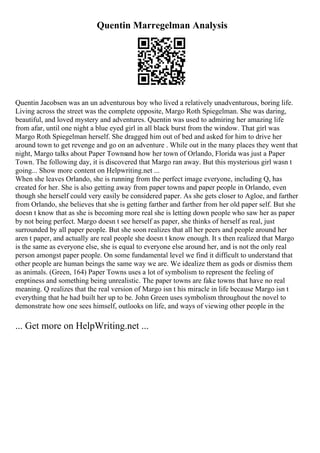 Quentin Marregelman Analysis
Quentin Jacobsen was an un adventurous boy who lived a relatively unadventurous, boring life.
Living across the street was the complete opposite, Margo Roth Spiegelman. She was daring,
beautiful, and loved mystery and adventures. Quentin was used to admiring her amazing life
from afar, until one night a blue eyed girl in all black burst from the window. That girl was
Margo Roth Spiegelman herself. She dragged him out of bed and asked for him to drive her
around town to get revenge and go on an adventure . While out in the many places they went that
night, Margo talks about Paper Townsand how her town of Orlando, Florida was just a Paper
Town. The following day, it is discovered that Margo ran away. But this mysterious girl wasn t
going... Show more content on Helpwriting.net ...
When she leaves Orlando, she is running from the perfect image everyone, including Q, has
created for her. She is also getting away from paper towns and paper people in Orlando, even
though she herself could very easily be considered paper. As she gets closer to Agloe, and farther
from Orlando, she believes that she is getting farther and farther from her old paper self. But she
doesn t know that as she is becoming more real she is letting down people who saw her as paper
by not being perfect. Margo doesn t see herself as paper, she thinks of herself as real, just
surrounded by all paper people. But she soon realizes that all her peers and people around her
aren t paper, and actually are real people she doesn t know enough. It s then realized that Margo
is the same as everyone else, she is equal to everyone else around her, and is not the only real
person amongst paper people. On some fundamental level we find it difficult to understand that
other people are human beings the same way we are. We idealize them as gods or dismiss them
as animals. (Green, 164) Paper Towns uses a lot of symbolism to represent the feeling of
emptiness and something being unrealistic. The paper towns are fake towns that have no real
meaning. Q realizes that the real version of Margo isn t his miracle in life because Margo isn t
everything that he had built her up to be. John Green uses symbolism throughout the novel to
demonstrate how one sees himself, outlooks on life, and ways of viewing other people in the
... Get more on HelpWriting.net ...
 