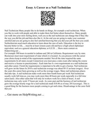 Essay A Career as a Nail Technician
Nail Technician Many people like to do hands on things, for example a nail technician. When
you like to work with people and able to make them feel better about themselves. Many people
can walk into your store feeling down, well you as the nail technician can change that if they like
the way you did the job and then also like it. At the end you are going to make your customer
satisfied and you are going to also feel satisfied knowing that you did your job the best you could.
Nailtechnician need much education to learn about the care of nails. Education is the key to
become better in life, ... must be at least sixteen years old and have a high school diplomaor
equivalent, such as a general education diploma, or G.E.D. ... Show more content on
Helpwriting.net ...
For example 300 hours in needed in indiana and 240 in California. Requirement vary by state.
Businesses must meet requirement of state which it is located. As you process with the career
your choice keep in mind of the requirements needed. Not all the state required the same
requirements In all states except Connecticut you must pass a state exam after taking the course
and receive a license to practice(state) . Each state has it s own requirements as a nail technician
and other career. Finish the requirements is important to be able to get a license. Nail technician
will grow int the future In 2010 a nail technician average was about $9.15 an hour (wages) . Over
the years this career been growing as well as the average wages. Many nail technicians places
that take tips. A nail technician make work more then fourth hours per week Nail technician
usually work full time,so, you may work more then 40 hours per week especially in a full time
salon (nail) .Also other salon that will only let workers work for a limit of hours. A nail
technician may only work 37 hours per week. As years past and the business of nail technician
grew the average hourly wage for a nail technician made $10.46 as of may 2011(average) . This is
a good thing for the business more people coming to get nails done. Disadvantage in the carer field
that you
... Get more on HelpWriting.net ...
 