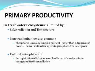 PRIMARY PRODUCTIVITYIn Marine Ecosystems is limited by:Light is first variable to control primary production in oceanssince solar radiation can only penetrate to a certain depth (photic zone)more than 50% of solar radiation is absorbed in first meter of watereven in "clear" water, only 5-10% of radiation reaches depth of 20mNutrientsnitrogen and phosphorusmost often limit marine productionare examples of limiting nutrients (nutrients that must be added for production to increase)concentrations are low in photic zone where photosynthesis could occuroften more available in deep waters where its too dark for photosynthesis