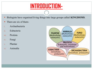 INTRODUCTION-
 Biologists have organised living things into large groups called KINGDOMS.
 There are six of them-
i. Archaebacteria
ii. Eubacteria
iii. Protista
iv. Fungi
v. Plantae
vi. Animalia
 