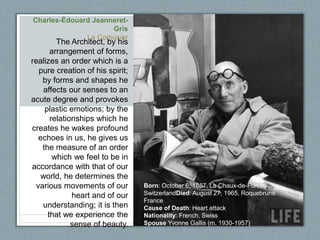 Charles-Édouard Jeanneret-
Gris
Le Corbusier
The Architect, by his
arrangement of forms,
realizes an order which is a
pure creation of his spirit;
by forms and shapes he
affects our senses to an
acute degree and provokes
plastic emotions; by the
relationships which he
creates he wakes profound
echoes in us, he gives us
the measure of an order
which we feel to be in
accordance with that of our
world, he determines the
various movements of our
heart and of our
understanding; it is then
that we experience the
sense of beauty.
Born: October 6, 1887, La Chaux-de-Fonds,
SwitzerlandDied: August 27, 1965, Roquebrune,
France
Cause of Death: Heart attack
Nationality: French, Swiss
Spouse Yvonne Gallis (m. 1930-1957)
 