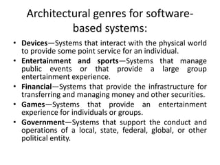 Architectural genres for software-
based systems:
• Devices—Systems that interact with the physical world
to provide some point service for an individual.
• Entertainment and sports—Systems that manage
public events or that provide a large group
entertainment experience.
• Financial—Systems that provide the infrastructure for
transferring and managing money and other securities.
• Games—Systems that provide an entertainment
experience for individuals or groups.
• Government—Systems that support the conduct and
operations of a local, state, federal, global, or other
political entity.
 