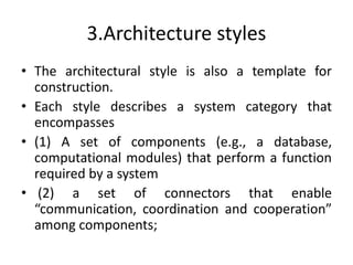 3.Architecture styles
• The architectural style is also a template for
construction.
• Each style describes a system category that
encompasses
• (1) A set of components (e.g., a database,
computational modules) that perform a function
required by a system
• (2) a set of connectors that enable
“communication, coordination and cooperation”
among components;
 