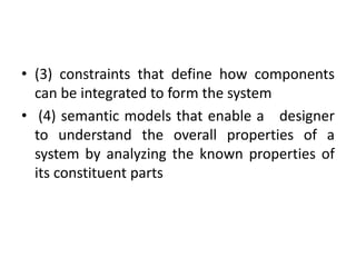 • (3) constraints that define how components
can be integrated to form the system
• (4) semantic models that enable a designer
to understand the overall properties of a
system by analyzing the known properties of
its constituent parts
 