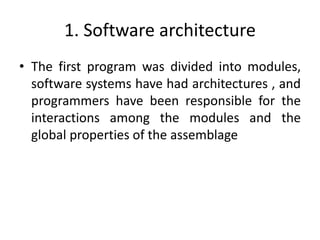 1. Software architecture
• The first program was divided into modules,
software systems have had architectures , and
programmers have been responsible for the
interactions among the modules and the
global properties of the assemblage
 