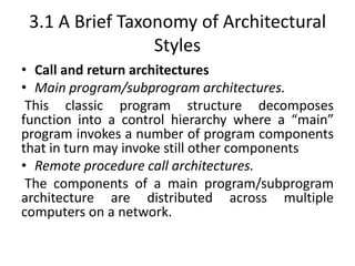 3.1 A Brief Taxonomy of Architectural
Styles
• Call and return architectures
• Main program/subprogram architectures.
This classic program structure decomposes
function into a control hierarchy where a “main”
program invokes a number of program components
that in turn may invoke still other components
• Remote procedure call architectures.
The components of a main program/subprogram
architecture are distributed across multiple
computers on a network.
 