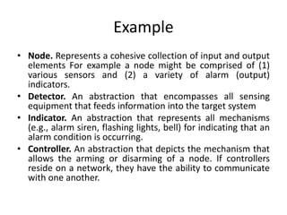 Example
• Node. Represents a cohesive collection of input and output
elements For example a node might be comprised of (1)
various sensors and (2) a variety of alarm (output)
indicators.
• Detector. An abstraction that encompasses all sensing
equipment that feeds information into the target system
• Indicator. An abstraction that represents all mechanisms
(e.g., alarm siren, flashing lights, bell) for indicating that an
alarm condition is occurring.
• Controller. An abstraction that depicts the mechanism that
allows the arming or disarming of a node. If controllers
reside on a network, they have the ability to communicate
with one another.
 