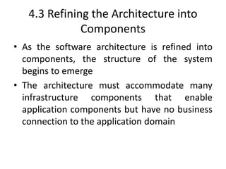 4.3 Refining the Architecture into
Components
• As the software architecture is refined into
components, the structure of the system
begins to emerge
• The architecture must accommodate many
infrastructure components that enable
application components but have no business
connection to the application domain
 