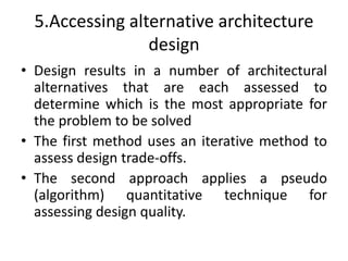 5.Accessing alternative architecture
design
• Design results in a number of architectural
alternatives that are each assessed to
determine which is the most appropriate for
the problem to be solved
• The first method uses an iterative method to
assess design trade-offs.
• The second approach applies a pseudo
(algorithm) quantitative technique for
assessing design quality.
 