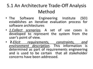 5.1 An Architecture Trade-Off Analysis
Method
• The Software Engineering Institute (SEI)
establishes an iterative evaluation process for
software architectures
• 1.Collect scenarios. A set of use cases is
developed to represent the system from the
user’s point of view.
• 2.Elicit requirements, constraints, and
environment description. This information is
determined as part of requirements engineering
and is used to be certain that all stakeholder
concerns have been addressed.
 