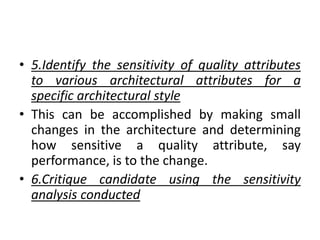 • 5.Identify the sensitivity of quality attributes
to various architectural attributes for a
specific architectural style
• This can be accomplished by making small
changes in the architecture and determining
how sensitive a quality attribute, say
performance, is to the change.
• 6.Critique candidate using the sensitivity
analysis conducted
 