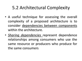 5.2 Architectural Complexity
• A useful technique for assessing the overall
complexity of a proposed architecture is to
consider dependencies between components
within the architecture.
• Sharing dependencies represent dependence
relationships among consumers who use the
same resource or producers who produce for
the same consumers
 