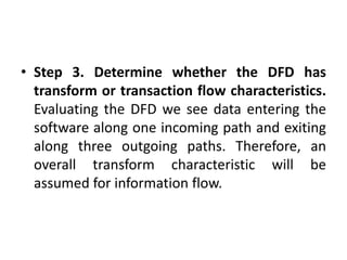 • Step 3. Determine whether the DFD has
transform or transaction flow characteristics.
Evaluating the DFD we see data entering the
software along one incoming path and exiting
along three outgoing paths. Therefore, an
overall transform characteristic will be
assumed for information flow.
 