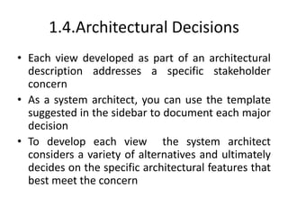 1.4.Architectural Decisions
• Each view developed as part of an architectural
description addresses a specific stakeholder
concern
• As a system architect, you can use the template
suggested in the sidebar to document each major
decision
• To develop each view the system architect
considers a variety of alternatives and ultimately
decides on the specific architectural features that
best meet the concern
 