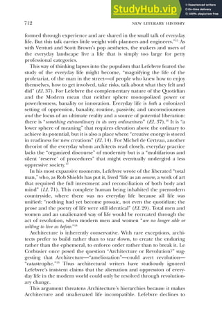 new literary history
712
formed through experience and are shared in the small talk of everyday
life. But this talk carries little weight with planners and engineers.”15
As
with Venturi and Scott Brown’s pop aesthetes, the makers and users of
the everyday landscape live a life that is simply too large for petty
professional categories.
This way of thinking lapses into the populism that Lefebvre feared the
study of the everyday life might become, “magnifying the life of the
proletariat, of the man in the street—of people who knew how to enjoy
themselves, how to get involved, take risks, talk about what they felt and
did” (EL 37). For Lefebvre the complementary nature of the Quotidian
and the Modern mean that neither sphere monopolized power or
powerlessness, banality or innovation. Everyday life is both a colonized
setting of oppression, banality, routine, passivity, and unconsciousness
and the locus of an ultimate reality and a source of potential liberation:
there is “something extraordinary in its very ordinariness” (EL 37).16
It is “a
lower sphere of meaning” that requires elevation above the ordinary to
achieve its potential, but it is also a place where “creative energy is stored
in readiness for new creations” (EL 14). For Michel de Certeau, another
theorist of the everyday whom architects read closely, everyday practice
lacks the “organized discourse” of modernity but is a “multifarious and
silent ‘reserve’ of procedures” that might eventually undergird a less
oppressive society.17
In his most expansive moments, Lefebvre wrote of the liberated “total
man,” who, as Rob Shields has put it, lived “life as an oeuvre, a work of art
that required the full investment and reconciliation of both body and
mind” (LL 71). This complete human being inhabited the premodern
countryside, where there was no everyday life because all life was
unified: “nothing had yet become prosaic, not even the quotidian; the
prose and the poetry of life were still identical” (EL 29). Total men and
women and an unalienated way of life would be recreated through the
act of revolution, when modern men and women “are no longer able or
willing to live as before.”18
Architecture is inherently conservative. With rare exceptions, archi-
tects prefer to build rather than to tear down, to create the enduring
rather than the ephemeral, to enforce order rather than to break it. Le
Corbusier once posed the question “Architecture or Revolution?” sug-
gesting that Architecture—“amelioration”—could avert revolution—
“catastrophe.”19
Thus architectural writers have studiously ignored
Lefebvre’s insistent claims that the alienation and oppression of every-
day life in the modern world could only be resolved through revolution-
ary change.
This argument threatens Architecture’s hierarchies because it makes
Architecture and unalienated life incompatible. Lefebvre declines to
 