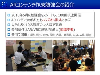 ARコンテンツ作成勉強会の紹介
 2013年5月に勉強会をスタートし、100回以上開催
 ARコンテンツの作り方をハンズオン形式で学ぶ
 人数は5~10名程度の少人数で実施
 参加条件はAR/VRに興味がある人(知識不要)
 各地で開催 (福岡、熊本、宮崎、長崎、大分、 鹿児島、山口、広島、関東)
 