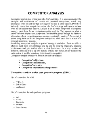 19
COMPETITOR ANALYSIS
Competitor analysis is a critical part of a firm's activities. It is an assessment of the
strengths and weaknesses of current and potential competitors, which may
encompass firms not only in their own sectors but also in other sectors. Directly or
indirectly, competitor analysis is a driver of a firm's strategy and impacts on how
firms act or react in their sectors. Analysis is an essential component of corporate
strategy; most firms do not conduct competitor analysis. They operate on what is
called “informal impressions, conjectures, and intuition gained through the tidbits of
information about competitors every manager continually receives.” As a result, it
places many firms at risk of dangerous competitive blind spots due to a lack of a
complete competitor analysis.
In utilizing competitor analysis as part of strategy formulation, firms are able to
adapt or build their own strategies and be able to compete effectively, improve
performance and gain market share in their businesses. In a large number of
instances, firms are able to tap new markets or build new niches. In any business the
main motive is to offer something better than the competitor.
Competitor analysis framework focuses on four key aspects:
• Competitor's objectives,
• Competitor's assumptions,
• Competitor's strategy,
• Competitor’s resources and capabilities
Competitor analysis under post graduate program (MBA)
List of competitor for MBA
 T.I.M.E.
 MBA Guru
 Alchemist
List of competitor for undergraduate programs
 IMS
 T.I.M.S
 Edumentor
 Pratham
 Smart Careers
 