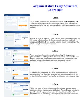 Argumentative Essay Structure
Chart Best
1. Step
To get started, you must first create an account on site HelpWriting.net.
The registration process is quick and simple, taking just a few moments.
During this process, you will need to provide a password and a valid email
address.
2. Step
In order to create a "Write My Paper For Me" request, simply complete the
10-minute order form. Provide the necessary instructions, preferred
sources, and deadline. If you want the writer to imitate your writing style,
attach a sample of your previous work.
3. Step
When seeking assignment writing help from HelpWriting.net, our
platform utilizes a bidding system. Review bids from our writers for your
request, choose one of them based on qualifications, order history, and
feedback, then place a deposit to start the assignment writing.
4. Step
After receiving your paper, take a few moments to ensure it meets your
expectations. If you're pleased with the result, authorize payment for the
writer. Don't forget that we provide free revisions for our writing services.
5. Step
When you opt to write an assignment online with us, you can request
multiple revisions to ensure your satisfaction. We stand by our promise to
provide original, high-quality content - if plagiarized, we offer a full
refund. Choose us confidently, knowing that your needs will be fully met.
Argumentative Essay Structure Chart Best Argumentative Essay Structure Chart Best
 