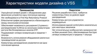 Характеристики модели дизайна с VSS 
Преимущества 
Упрощённый сетевой дизайн с объединением двух 
физических устройств в одну логическую единицу 
Нет необходимости в First Hop Redundancy Protocol 
Etherchannel-трафик распределяется и балансируется 
между несколькими аплинками 
Обеспечивает возможность расширения L2-домена с 
распределением VLAN’ов на нескольких коммутаторах 
доступа без блокированных каналов STP 
Поддерживает сетевую конвергенцию в пределах 1 
секунды 
Возможность использования оборудования различных 
производителей на доступе 
Коммутаторы распределения управляются как одна 
логическая единица 
Недостатки 
Решение разработано Cisco, требуются 
коммутаторы Cisco на уровнях ядра/ 
распределения 
Коммутаторы доступа управляются 
индивидуально 
Использование единой control plane нежелательно 
для некоторых заказчиков 
Нет отличительных особенностей и возможностей 
на базе решений Cisco, обеспечивающих быструю 
сетевую конвергенцию в пределах 1 секунды 
 