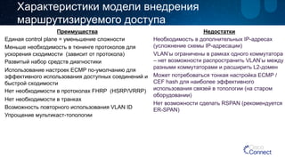 Характеристики модели внедрения 
маршрутизируемого доступа 
Преимущества 
Единая control plane = уменьшение сложности 
Меньше необходимость в тюнинге протоколов для 
ускорения сходимости (зависит от протокола) 
Развитый набор средств диагностики 
Использование настроек ECMP по-умолчанию для 
эффективного использования доступных соединений и 
быстрой сходимости 
Нет необходимости в протоколах FHRP (HSRP/VRRP) 
Нет необходимости в транках 
Возможность повторного использования VLAN ID 
Упрощение мультикаст-топологии 
Недостатки 
Необходимость в дополнительных IP-адресах 
(усложнение схемы IP-адресации) 
VLAN’ы ограничены в рамках одного коммутатора 
– нет возможности распространить VLAN’ы между 
разными коммутаторами и расширить L2-домен 
Может потребоваться тонкая настройка ECMP / 
CEF hash для наиболее эффективного 
использования связей в топологии (на старом 
оборудовании) 
Нет возможности сделать RSPAN (рекомендуется 
ER-SPAN) 
 