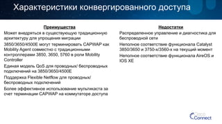 Характеристики конвергированного доступа 
Преимущества 
Может внедряться в существующую традиционную 
архитектуру для упрощения миграции 
3850/3650/4500E могут терминировать CAPWAP как 
Mobility Agent совместно с традиционными 
контроллерами 3850, 3650, 5760 в роли Mobility 
Controller 
Единая модель QoS для проводных/ беспроводных 
подключений на 3850/3650/4500E 
Поддержка Flexible Netflow для проводных/ 
беспроводных подключений 
Более эффективное использование мультикаста за 
счет терминации CAPWAP на коммутаторе доступа 
Недостатки 
Распределенное управление и диагностика для 
беспроводной сети 
Неполное соответствие функционала Catalyst 
3850/3650 и 3750-x/3560-x на текущий момент 
Неполное соответствие функционала AireOS и 
IOS XE 
 