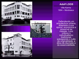 Adolf LOOS
Villa Karma
1904 – Montreaux
Defendendo um
arquitectura urbana,
adaptada à sua
época, económica e
acessível às
massas, Loos
criticou o
individualismo
tradicional,
sobrepondo o culto
da originalidade, a
ética da discrição e
da essencialidade.
 