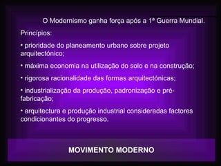 MOVIMENTO MODERNO
O Modernismo ganha força após a 1ª Guerra Mundial.
Princípios:
• prioridade do planeamento urbano sobre projeto
arquitectónico;
• máxima economia na utilização do solo e na construção;
• rigorosa racionalidade das formas arquitectónicas;
• industrialização da produção, padronização e pré-
fabricação;
• arquitectura e produção industrial consideradas factores
condicionantes do progresso.
 