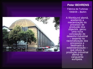 Peter BEHRENS
Fábrica de Turbinas
1908/09 – Berlim
A Werkbund alemã,
aceitando a
mecanização do
processo de
produção dos
objectos, gerou
uma nova
concepção de
desenho industrial
– assente na
racionalização dos
processos e
destinado à
estandardização –
que situou a
produção industrial
alemã na
vanguarda
europeia.
 