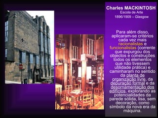 Charles MACKINTOSH
Escola de Arte
1896/1909 – Glasgow
Para além disso,
aplicaram-se critérios
cada vez mais
racionalistas e
funcionalistas (corrente
que expurgou dos
objectos e construções
todos os elementos
que não tivessem
utilidade prática) e
caminharam no sentido
da planta de
organização livre, da
depuração formal e da
desornamentação dos
edifícios, explorando as
potencialidades da
parede sólida, lisa, sem
decoração, como
símbolo da nova era da
máquina.
 