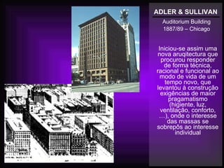 ADLER & SULLIVAN
Auditorium Building
1887/89 – Chicago
Iniciou-se assim uma
nova aruqitectura que
procurou responder
de forma técnica,
racional e funcional ao
modo de vida de um
tempo novo, que
levantou à construção
exigências de maior
pragamatismo
(higiente, luz,
ventilação, conforto,
…), onde o interesse
das massas se
sobrepôs ao interesse
individual
 