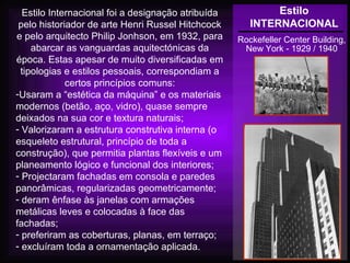 Estilo
INTERNACIONAL
Rockefeller Center Building,
New York - 1929 / 1940
Estilo Internacional foi a designação atribuída
pelo historiador de arte Henri Russel Hitchcock
e pelo arquitecto Philip Jonhson, em 1932, para
abarcar as vanguardas aquitectónicas da
época. Estas apesar de muito diversificadas em
tipologias e estilos pessoais, correspondiam a
certos princípios comuns:
-Usaram a “estética da máquina” e os materiais
modernos (betão, aço, vidro), quase sempre
deixados na sua cor e textura naturais;
- Valorizaram a estrutura construtiva interna (o
esqueleto estrutural, princípio de toda a
construção), que permitia plantas flexíveis e um
planeamento lógico e funcional dos interiores;
- Projectaram fachadas em consola e paredes
panorâmicas, regularizadas geometricamente;
- deram ênfase às janelas com armações
metálicas leves e colocadas à face das
fachadas;
- preferiram as coberturas, planas, em terraço;
- excluíram toda a ornamentação aplicada.
 